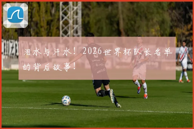 泪水与汗水！2026世界杯队长名单的背后故事！