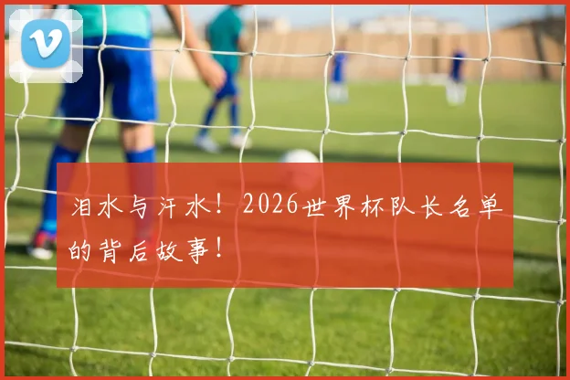 泪水与汗水！2026世界杯队长名单的背后故事！