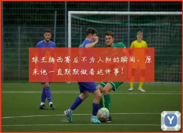 球王梅西赛后不为人知的瞬间，原来他一直默默做着这件事！