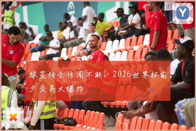 球星转会传闻不断，2026世界杯前夕交易大爆炸