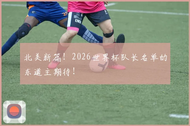 北美新篇！2026世界杯队长名单的东道主期待！