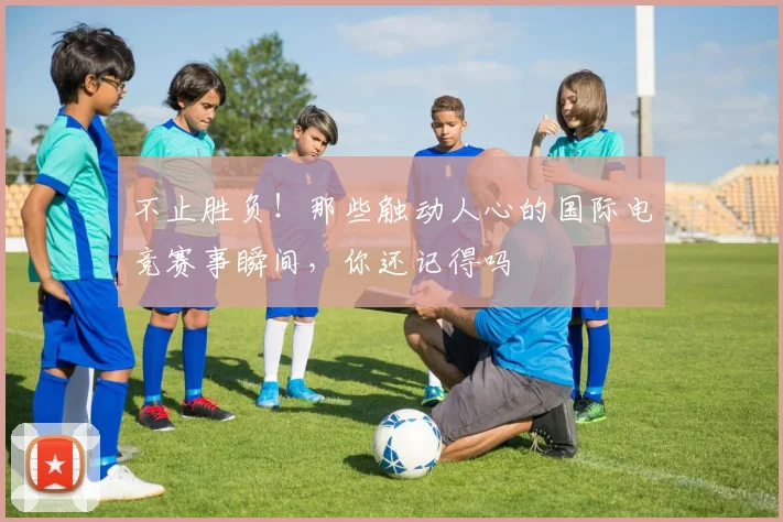 不止胜负！那些触动人心的国际电竞赛事瞬间，你还记得吗