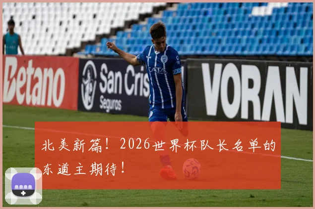 北美新篇！2026世界杯队长名单的东道主期待！