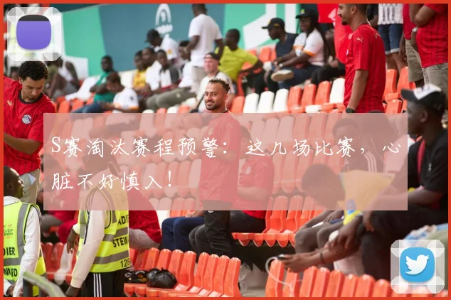 S赛淘汰赛程预警：这几场比赛，心脏不好慎入！